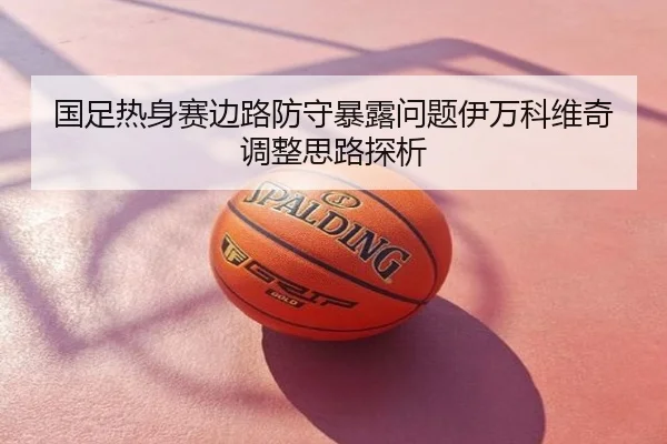国足热身赛边路防守暴露问题伊万科维奇调整思路探析
