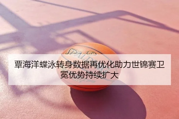 覃海洋蝶泳转身数据再优化助力世锦赛卫冕优势持续扩大