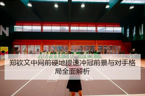 郑钦文中网前硬地提速冲冠前景与对手格局全面解析