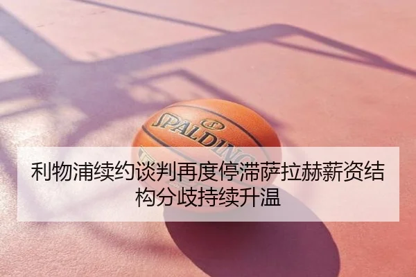 利物浦续约谈判再度停滞萨拉赫薪资结构分歧持续升温