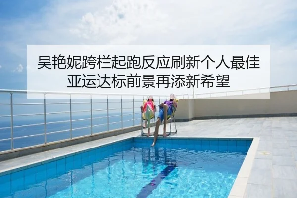 吴艳妮跨栏起跑反应刷新个人最佳 亚运达标前景再添新希望